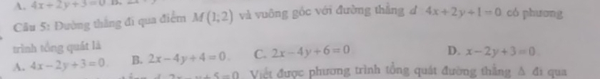 A. 4x+2y+3=0 có phuơng
Câu 5: Đường thắng đi qua điểm M(1;2) và vuông góc với đường thằng d 4x+2y+1=0
trình tổng quát là
A. 4x-2y+3=0 B. 2x-4y+4=0. C. 2x-4y+6=0
D. x-2y+3=0
x+5=0 Việt được phương trình tổng quát đường thằng A đi qua