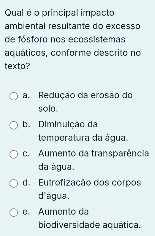 Qual é o principal impacto
ambiental resultante do excesso
de fósforo nos ecossistemas
aquáticos, conforme descrito no
texto?
a. Redução da erosão do
solo.
b. Diminuição da
temperatura da água.
c. Aumento da transparência
da água.
d. Eutrofização dos corpos
d'água.
e. Aumento da
biodiversidade aquática.