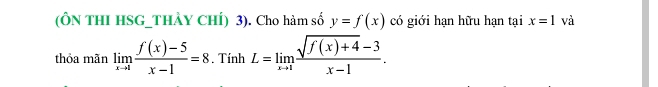 (ÔN THI HSG_THẢY CHÍ) 3). Cho hàm số y=f(x) có giới hạn hữu hạn tại x=1 và 
thỏa mãn limlimits _xto 1 (f(x)-5)/x-1 =8. Tính L=limlimits _xto 1 (sqrt(f(x)+4)-3)/x-1 .