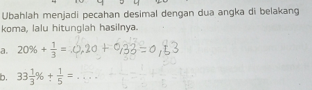 Ubahlah menjadi pecahan desimal dengan dua angka di belakang 
koma, lalu hitunglah hasilnya. 
a. 20% + 1/3 =
b. 33 1/3 % + 1/5 =