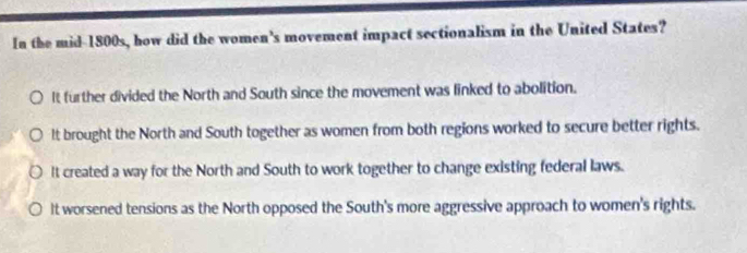 In the mid-1800s, how did the women's movement impact sectionalism in the United States?
It further divided the North and South since the movement was linked to abolition.
lt brought the North and South together as women from both regions worked to secure better rights.
It created a way for the North and South to work together to change existing federal laws.
It worsened tensions as the North opposed the South's more aggressive approach to women's rights.