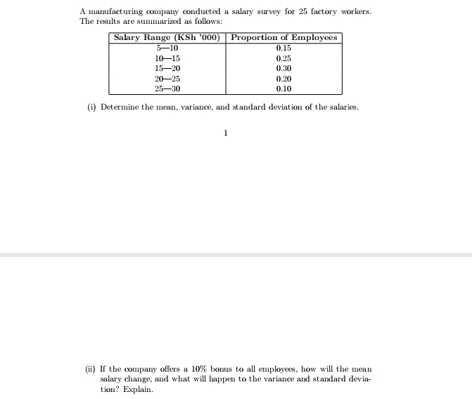 A manufacturing company conducted a salary survey for 25 factory workers. 
The results are summarized as follows: 
(i) Determine the mean, variance, and standard deviation of the salaries. 
1 
(ii) If the company offers a 10% bonus to all employees, how will the mean 
salary change, and what will happen to the variance and standard devia- 
tion? Explain.