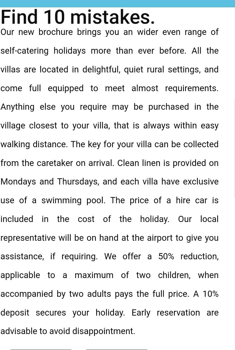 Find 10 mistakes. 
Our new brochure brings you an wider even range of 
self-catering holidays more than ever before. All the 
villas are located in delightful, quiet rural settings, and 
come full equipped to meet almost requirements. 
Anything else you require may be purchased in the 
village closest to your villa, that is always within easy 
walking distance. The key for your villa can be collected 
from the caretaker on arrival. Clean linen is provided on 
Mondays and Thursdays, and each villa have exclusive 
use of a swimming pool. The price of a hire car is 
included in the cost of the holiday. Our local 
representative will be on hand at the airport to give you 
assistance, if requiring. We offer a 50% reduction, 
applicable to a maximum of two children, when 
accompanied by two adults pays the full price. A 10%
deposit secures your holiday. Early reservation are 
advisable to avoid disappointment.