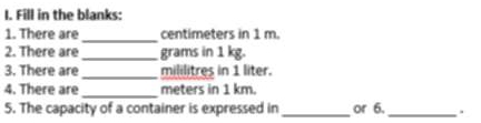 Fill in the blanks: 
_ 
1. There are centimeters in 1 m. 
2. There are_ grams in 1 kg. 
3. There are _ mililitres in 1 liter. 
_ 
4. There are meters in 1 km. 
5. The capacity of a container is expressed in _or 6._ .