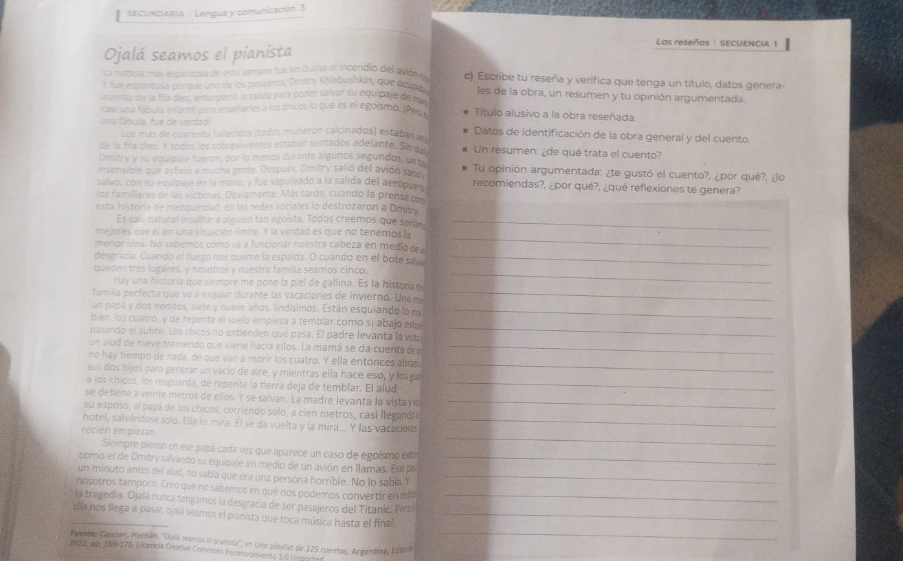 SECUNDARIA | Lengua y comunicación 3
Las reseñas | SECUENCIA 1
Ojalá seamos el pianista
La noticia más espantosa de esta semana fue sin dudas el incendio del avión r c). Escribe tu reseña y verifica que tenga un título, datos genera-
Y fue espantosa porque uno de los pasajeros, Dmitry Khlebushkin, que ocupab les de la obra, un resumen y tu opinión argumentada.
asiento de la fila diez, entorpeció la salida para poder salvar su equipaje de ma
casi una fábula infantil para enseñaries a los chicos lo que es el egoísmo. (Pat Título alusivo a la obra reseñada
una fábula, fue de verdad  Datos de identificación de la obra general y del cuento
Los más de cuarenta fallecidos (todos murieron calcinados) estaban  
de la fila díez. Y todos los sobrevivientes estaban sentados adelante. Sin dn Un resumen: ¿de qué trata el cuento?
Dmitry y su equipaje fueron, por lo menos durante algunos segundos, unt
insensible que asfixió a mucha gente. Después. Dmitry salió del avión sano Tu opinión argumentada: ¿te gustó el cuento?, ¿por qué?, ¿lo
salvo, con su equipaje en la mano, y fue vapuleado a la salida del aeropuet recomiendas?, ¿por qué?, ¿qué reflexiones te genera?
los familiares de las víctimas. Obviamente. Más tarde, cuando la prensa p
esta historía de mezquindad, en las redes sociales lo destrozaron a Dmitry
Es casi natural insultar a alguien tan egoísta. Todos creemos que sera_
mejores que el en una situación límite. Y la verdad es que no tenemos la
menor idea. No sabemos cómo va a funcionar nuestra cabeza en medio deu
_
desgracía. Cuando el fuego nos queme la espalda. O cuando en el bote saw_
queden tres lugares, y nosotros y nuestra familia seamos cinco._
Hay una historia que siempre me pone la piel de gallina. Es la histora 
familia perfecta que va a esquiar durante las vacaciones de invierno. Una m_
un papá y dos nenitos, siete y nueve años, lindísimos. Están esquiando lo má_
bien, los cuatro, y de repente el suelo empieza a temblar como si abajo est
pasando el subte. Los chicos no entienden qué pasa. El padre levanta la visa
_
un alud de nieve tremendo que viene hacía ellos. La mamá se da cuenta dee_
no hay tiempo de nada, de que van a morir los cuatro. Y ella entonces aban
sus dos hijos para generar un vacio de aire, y mientras ella hace eso, y losg
_
a los chicos, los resguarda, de repente la tierra deja de temblar. El alud_
se detiene a veinte metros de ellos. Y se salvan. La madre levanta la vista yw_
su esposo, al papá de los chicos, corriendo solo, a cien metros, casí llegand
_
hotel, salvándose solo. Ella lo mira. El se da vuelta y la mira... Y las vacaciona_
recién empiezan
Siempre pienso en ese papá cada vez que aparece un caso de egoísmo exta
como el de Dmitry salvando su equipaje en medio de un avión en llamas. Ese p_
un minuto antes del alud, no sabía que era una persona horrible. No lo sabía. Y_
nosotros tampoco. Creo que no sabemos en qué nos podemos convertir en mi
la tragedia. Ojalá nunca tengamos la desgracía de ser pasajeros del Titanic. Pers_
_
_día nos llega a pasar, ojalá seamos el pianista que toca música hasta el final._
Fuente: Canciari, Hernán, ''Ojsu seamos el pianista'', en Uno ploylist de 125 cuentos, Argentína, Editara
2022, pp, 169-170. Lipercia Creative Commons Reconocimiento 3.0 Unported