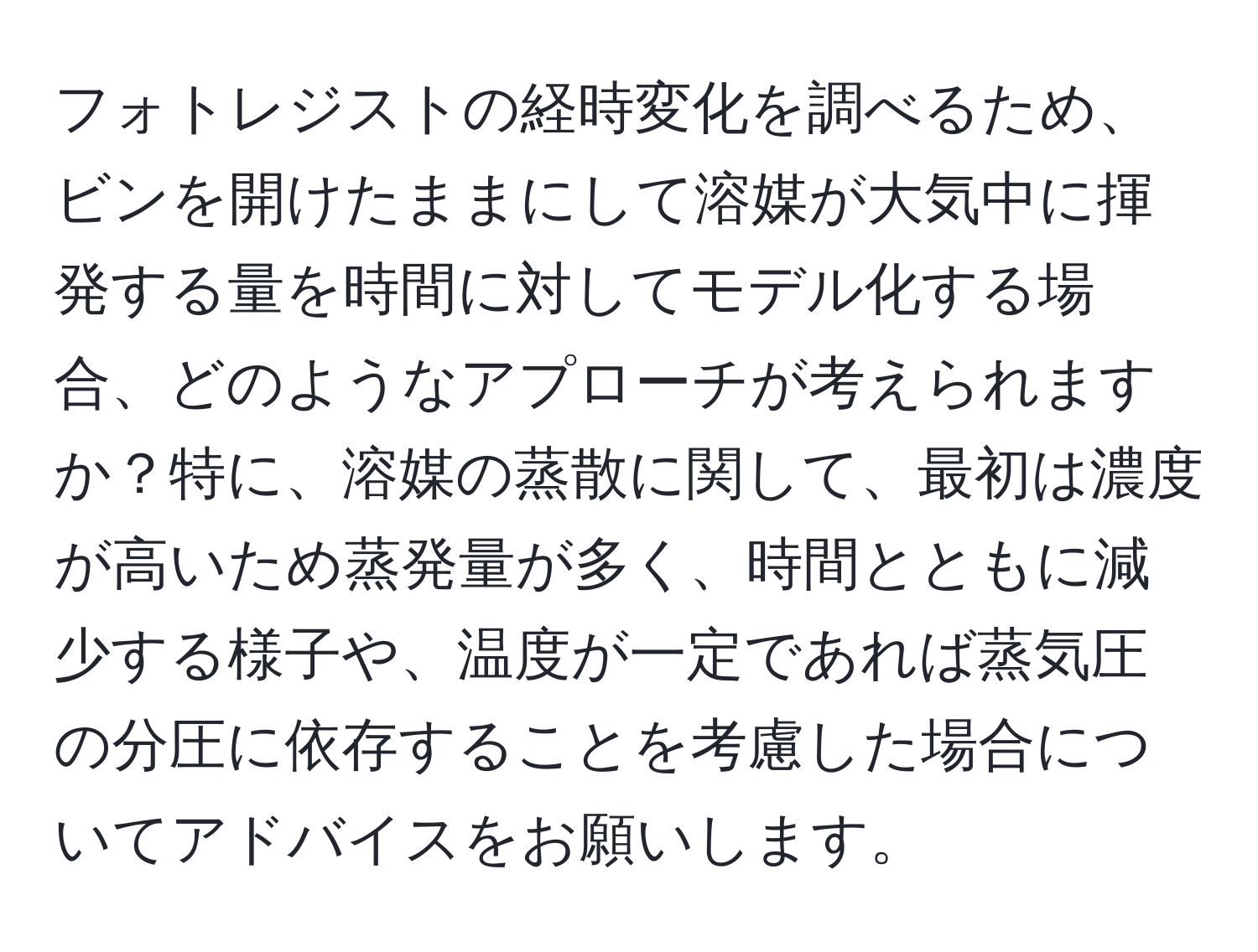 フォトレジストの経時変化を調べるため、ビンを開けたままにして溶媒が大気中に揮発する量を時間に対してモデル化する場合、どのようなアプローチが考えられますか？特に、溶媒の蒸散に関して、最初は濃度が高いため蒸発量が多く、時間とともに減少する様子や、温度が一定であれば蒸気圧の分圧に依存することを考慮した場合についてアドバイスをお願いします。