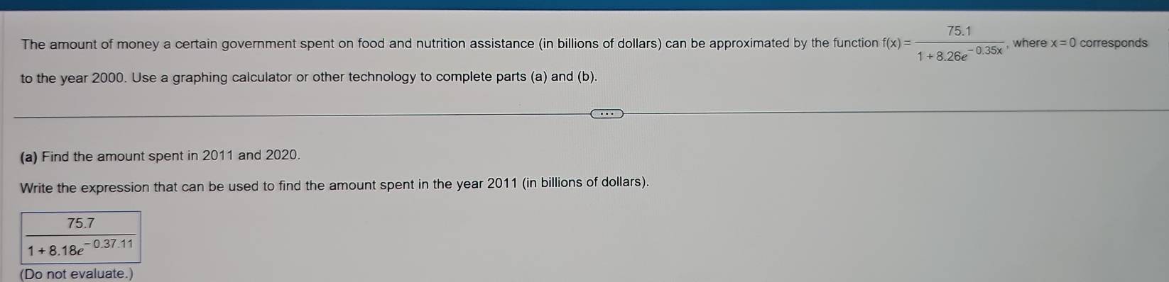 The amount of money a certain government spent on food and nutrition assistance (in billions of dollars) can be approximated by the function f(x)= (75.1)/1+8.26e^(-0.35x)  , where x=0 corresponds 
to the year 2000. Use a graphing calculator or other technology to complete parts (a) and (b). 
(a) Find the amount spent in 2011 and 2020. 
Write the expression that can be used to find the amount spent in the year 2011 (in billions of dollars).
 (75.7)/1+8.18e^(-0.37.11) 
(Do not evaluate.)