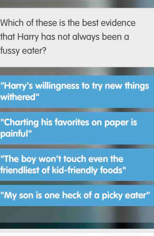 Which of these is the best evidence
that Harry has not always been a
fussy eater?
"Harry's willingness to try new things
withered"
"Charting his favorites on paper is
painful"
"The boy won't touch even the
friendliest of kid-friendly foods"
"My son is one heck of a picky eater"