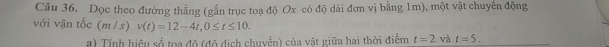 Dọc theo đường thẳng (gắn trục toạ độ Ox có độ dài đơn vị bằng 1m), một vật chuyền động 
với vận tốc (m/s) v(t)=12-4t, 0≤ t≤ 10. 
a) Tính hiệu số toa độ (độ dịch chuyển) của vật giữa hai thời điểm t=2 và t=5.
