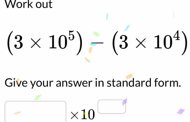 Work out
(3* 10^5)-(3* 10^4)
Give your answer in standard form.
□ * 10^(□)