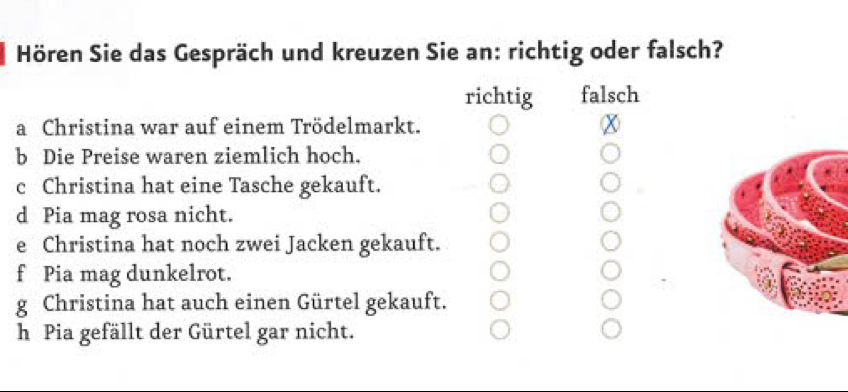 Hören Sie das Gespräch und kreuzen Sie an: richtig oder falsch?
richtig falsch
a Christina war auf einem Trödelmarkt.
b Die Preise waren ziemlich hoch.
c Christina hat eine Tasche gekauft.
d Pia mag rosa nicht.
e Christina hat noch zwei Jacken gekauft.
f Pia mag dunkelrot.
g Christina hat auch einen Gürtel gekauft.
h Pia gefällt der Gürtel gar nicht.