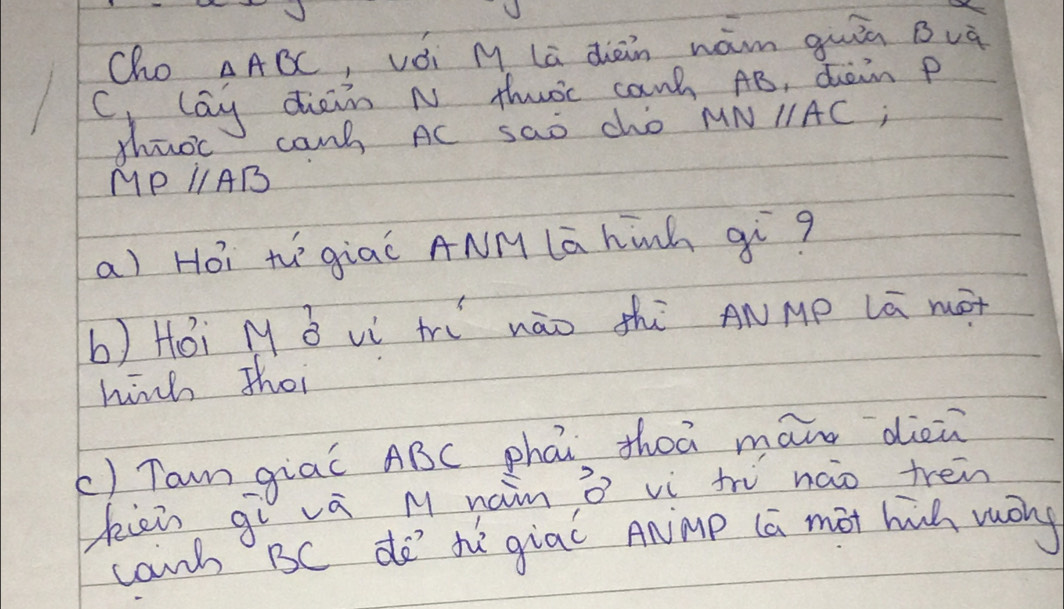 Cho △ ABC ,vǒi M la diàn wám quiā Buà 
C lay diein n thwoc can AB, dain p
thuoc can AC sao cho MNparallel AC i
MPparallel AB
a) Hói t`giaǐ ANM lā hinh qì? 
b) Hói My B vì t nào thì ANMp Lā mót 
hinh Thoi 
() Tam giaǐ ABC phái, Zheā mann dièn 
kii gì vá M nain ò vì tr nào tren 
canh BC do' te giaǐ ANmp (a mot hih mōng