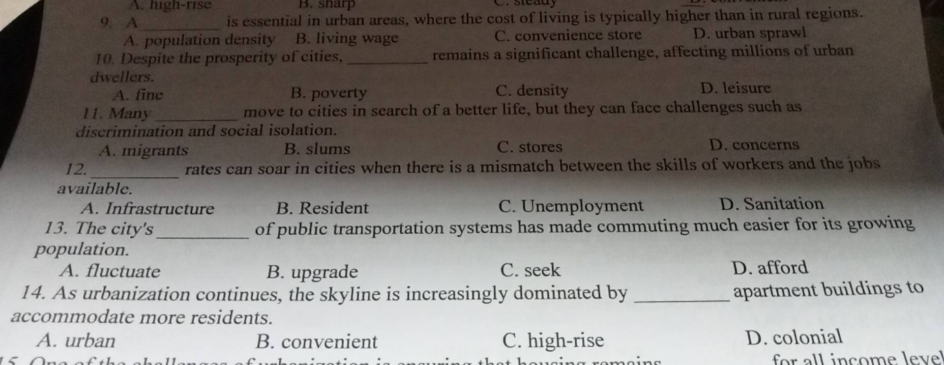 A. high-rise B. sharp
9. A_ is essential in urban areas, where the cost of living is typically higher than in rural regions.
A. population density B. living wage C. convenience store D. urban sprawl
10. Despite the prosperity of cities, _remains a significant challenge, affecting millions of urban
dwellers.
A. fine B. poverty C. density D. leisure
11. Many _move to cities in search of a better life, but they can face challenges such as
discrimination and social isolation.
A. migrants B. slums C. stores D. concerns
12._ rates can soar in cities when there is a mismatch between the skills of workers and the jobs
available.
A. Infrastructure B. Resident C. Unemployment D. Sanitation
13. The city's_ of public transportation systems has made commuting much easier for its growing
population.
A. fluctuate B. upgrade C. seek D. afford
14. As urbanization continues, the skyline is increasingly dominated by _apartment buildings to
accommodate more residents.
A. urban B. convenient C. high-rise D. colonial
for all income leve!