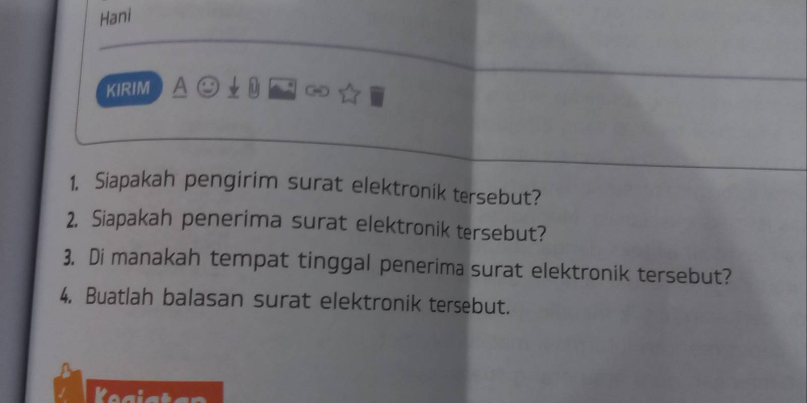 Hani 
KIRIM A ( D 
1. Siapakah pengirim surat elektronik tersebut? 
2. Siapakah penerima surat elektronik tersebut? 
3. Di manakah tempat tinggal penerima surat elektronik tersebut? 
4. Buatlah balasan surat elektronik tersebut.