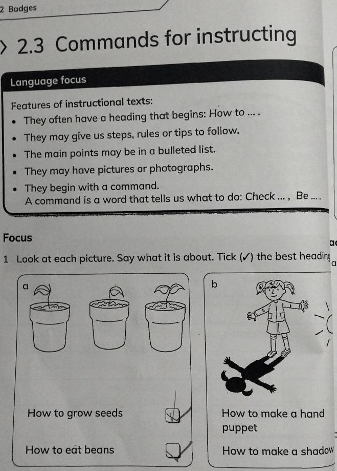 Badges 
2.3 Commands for instructing 
Language focus 
Features of instructional texts: 
They often have a heading that begins: How to ... . 
They may give us steps, rules or tips to follow. 
The main points may be in a bulleted list. 
They may have pictures or photographs. 
They begin with a command. 
A command is a word that tells us what to do: Check ... , Be ... . 
Focus 
a( 
1 Look at each picture. Say what it is about. Tick (✓) the best heading 
a 
a 
_ 
_ 
_ 
How to grow seeds How to make a hand 
puppet 
How to eat beans How to make a shadow