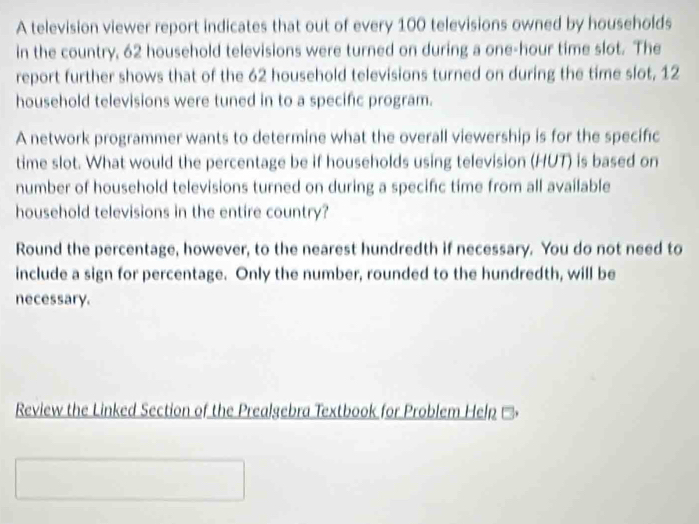 A television viewer report indicates that out of every 100 televisions owned by households 
in the country, 62 household televisions were turned on during a one-hour time slot. The 
report further shows that of the 62 household televisions turned on during the time slot, 12
household televisions were tuned in to a specific program. 
A network programmer wants to determine what the overall viewership is for the specific 
time slot. What would the percentage be if households using television (HUT) is based on 
number of household televisions turned on during a specific time from all available 
household televisions in the entire country? 
Round the percentage, however, to the nearest hundredth if necessary. You do not need to 
include a sign for percentage. Only the number, rounded to the hundredth, will be 
necessary. 
Review the Linked Section of the Prealgebra Textbook for Problem Help ''