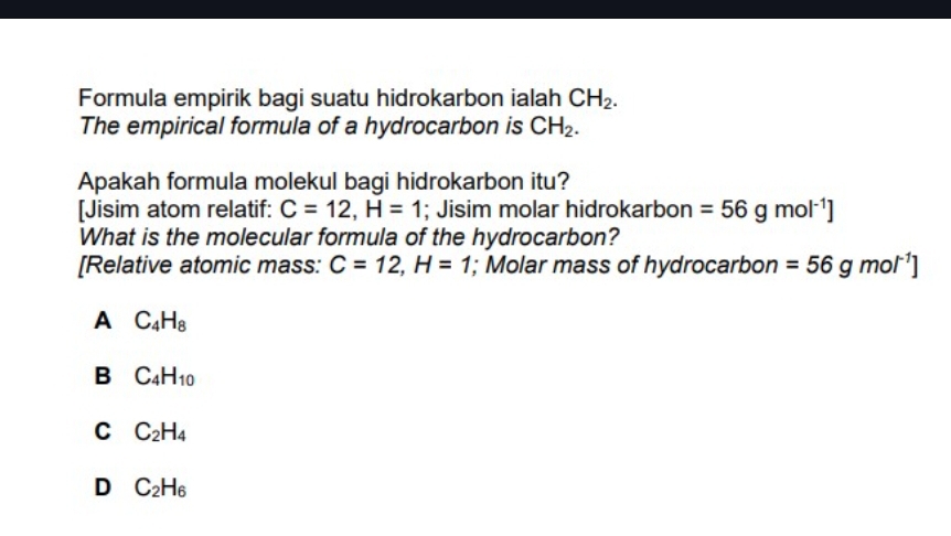 Formula empirik bagi suatu hidrokarbon ialah CH_2. 
The empirical formula of a hydrocarbon is CH_2. 
Apakah formula molekul bagi hidrokarbon itu?
[Jisim atom relatif: C=12, H=1; Jisim molar hidrokarbon =56gmol^(-1)]
What is the molecular formula of the hydrocarbon?
[Relative atomic mass: C=12,H=1; Molar mass of hydrocarbon =56gmol^(-1)]
A C_4H_8
B C_4H_10
C C_2H_4
D C_2H_6