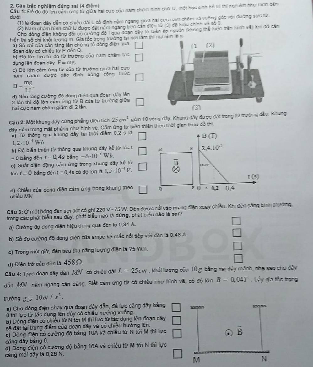 Câu trắc nghiệm đúng sai (4 điểm)
Câu 1: Để đo độ lớn cảm ứng từ giữa hai cực của nam châm hình chữ U, một học sinh bố trí thí nghiệm như hình bên
dưới
(1) là đoạn dây dẫn có chiều dài L cổ định nằm ngang giữa hai cực nam châm và vuỡng góc với đường sức từ.
(2) Nam châm hình chữ U được đặt nằm ngang trên cản điện tử (3) đã hiệu chính về sở 0
Cho dòng điện không đổi có cường độ I qua đoạn dây từ biển áp nguồn (không thể hiện trên hình vẽ) khi đó căn
hiến thị số chỉ khối lượng m. Gia tốc trong trường tại nơi làm thí
a) Số chỉ của cận tăng lên chứng tỏ dòng điện qua
đoạn dây có chiều từ P đến Q. 
b) Độ lớn lực từ do từ trường của nam châm tác
dụng lên đoạn dây F=mg.
c) Độ lớn cảm ứng từ của từ trường giữa hai cực
nam châm được xác định bằng công thức □
B= mg/LI .
d) Nếu tăng cường độ dòng điện qua đoạn dây lên
2 lần thì độ lớn cảm ứng từ B của từ trường giữa □
hai cực nam châm giảm đi 2 lần. 
Câu 2: Một khung dây cứng phẳng diện tích 25cm^2 gồm 10 vòng dây. Khung dây được đặt trong từ trưởng đầu. Khung
dây nằm trong mặt phẳng như hình vẽ. Cảm ứng từ biển thiên theo thời gian theo đồ thị.
a) Từ thông qua khung dây tại thời điểm 0,2 s là
B(T)
1. 2· 10^(-5)Wb
b) Độ biển thiên từ thông qua khung dây kể từ lúc t M N 2,4.10^(-3)
=0 bằng đến t=0,4s bằng -6· 10^(-5) Wb
c) Suất điện động cảm ứng trong khung dây kể từ
n=nv°
lúc t=0 bằng đến t=0.4scdot 0 độ lớn là 1,5· 10^(-4)V.
t(s)
d) Chiều của dòng điện cảm ứng trong khung theo Q P 0 0,2 0,4
chiều MN
*  Câu 3: Ở một bóng đèn sợi đốt có ghi 220V-75W V. Đèn được nối vào mạng điện xoay chiều. Khi đèn sáng bình thưởng,
trong các phát biểu sau đây, phát biểu nào là đúng, phát biểu nào là sai?
a) Cường độ dòng điện hiệu dụng qua đèn là 0,34 A.
b) Số đo cường độ dòng điện của ampe kế mắc nối tiếp với đèn là 0,48 A.
c) Trong một giờ, đèn tiêu thụ năng lượng điện là 75 W.h.
d) Điện trở của đèn là 458Ω.
Câu 4: Treo đoạn dây dẫn MN có chiều dài L=25cm , khối lượng của 10 g bằng hai dây mảnh, nhẹ sao cho dây
dẫn MN nằm ngang cân bằng. Biết cảm ứng từ có chiều như hình vẽ, có độ lớn B=0,04T. Lấy gia tốc trọng
trường g=10m/s^2.
a) Cho dòng điện chạy qua đoạn dây dẫn, để lực căng dây bằng □
0 thì lực từ tác dụng lên dây có chiều hướng xuống.
b) Dòng điện có chiều từ N tới M thì lực từ tác dụng lên đoạn dây
sẽ đặt tại trung điểm của đoạn dây và có chiều hướng lên. □
c) Dòng điện có cường độ bằng 10A và chiều từ N tới M thì lực
căng dây bằng 0.
d) Dòng điện có cường độ bằng 16A và chiều từ M tới N thì lực
căng mỗi dây là 0,26 N.