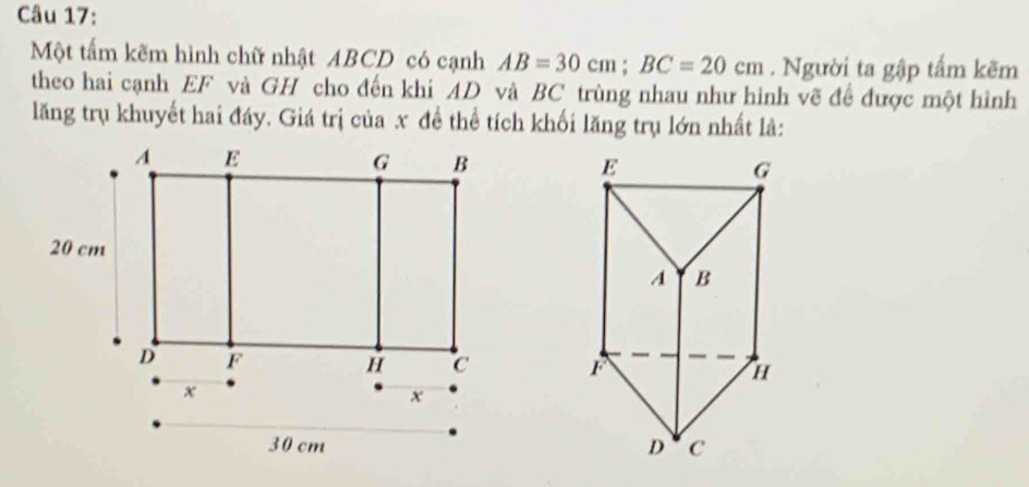 Một tấm kẽm hình chữ nhật ABCD có cạnh AB=30cm; BC=20cm. Người ta gập tấm kẽm 
theo hai cạnh EF và GH cho đến khi AD và BC trùng nhau như hình vẽ đề được một hình 
lăng trụ khuyết hai đáy. Giá trị của x đề thể tích khối lăng trụ lớn nhất là:
E
G
A B
r H
D C