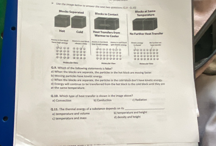 Use the image below to answer the next two questions [0.9-0.10]
Blocks at Same
Blocks Separated Blocks in Contact Temperature
Hot Cold Heat Transfers from No Further Heat Transfer
Warmer to Cooler
Atoms in hot blad have high energy Azoms in cosi block Ame, in hat block Apoms in conl black gain knetic energy Einatic unargy is sham No furtter man
hest mansler
Molecular Vew Molecular View Maliecular View
Q.9. Which of the following statements is false?
a) When the blocks are separate, the particles in the hot block are moving faster.
b) Moving particles have kinetic energy.
c) When the blocks are separate, the particles in the cold block don't have kinetic energy
d) Energy will continue to be transferred from the hot block to the cold block until they are
at the same temperature.
Q.10. Which type of heat transfer is shown in the image above?
a) Convection b) Conduction c) Radiation
Q.11. The thermal energy of a substance depends on its_
a) temperature and volume b) temperature and height
c) temperature and mass d) density and height