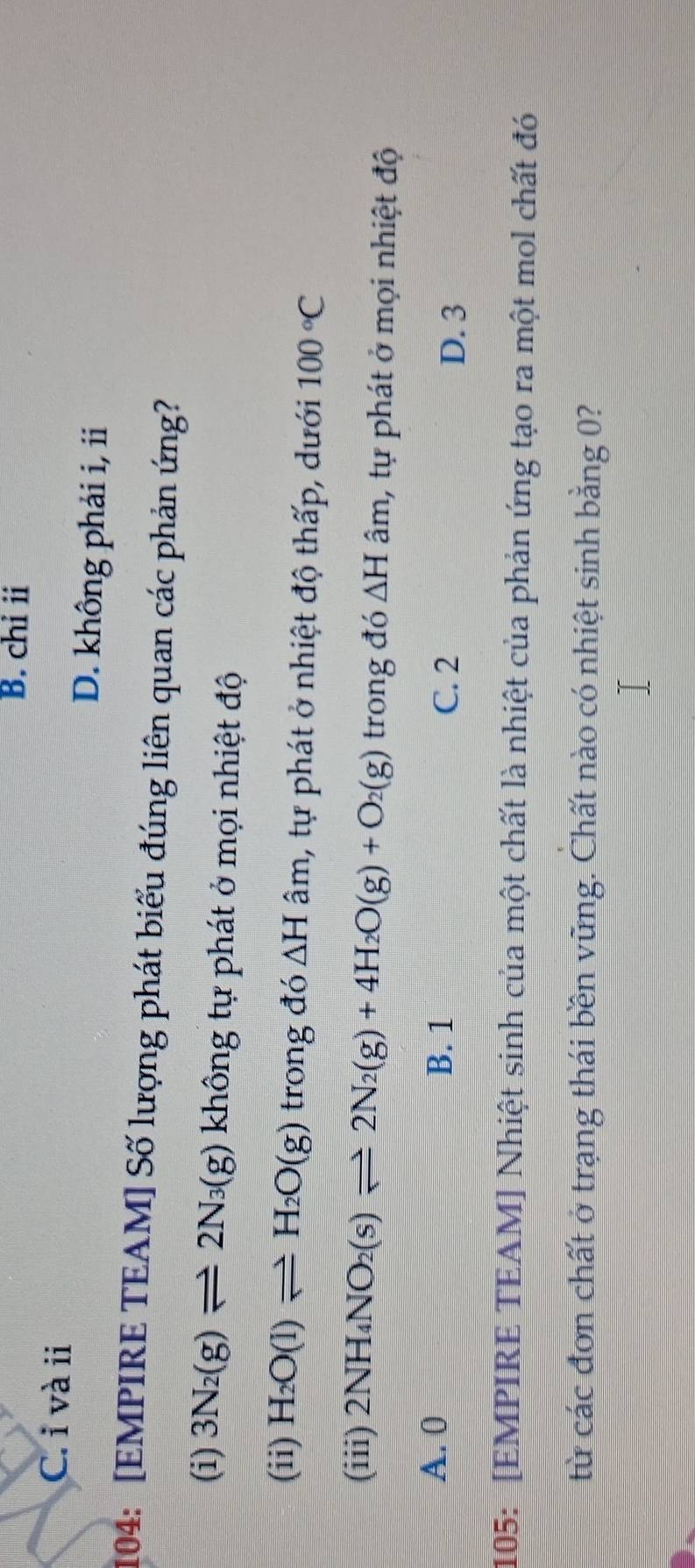 B. chỉ i
C. i và ii
D. không phải i, ii
104: [EMPIRE TEAM] Số lượng phát biểu đúng liên quan các phản ứng?
(i) 3N_2(g)leftharpoons 2N_3(g) không tự phát ở mọi nhiệt độ
(ii) H_2O(l)leftharpoons H_2O(g) trong đó △ H âm, tự phát ở nhiệt độ thấp, dưới 100°C
(iii) 2NH_4NO_2(s)leftharpoons 2N_2(g)+4H_2O(g)+O_2(g) trong đó △ H âm, tự phát ở mọi nhiệt độ
A. 0 B. 1 C. 2
D. 3
105: [EMPIRE TEAM] Nhiệt sinh của một chất là nhiệt của phản ứng tạo ra một mol chất đó
từ các đơn chất ở trạng thái bền vững. Chất nào có nhiệt sinh bằng 0?