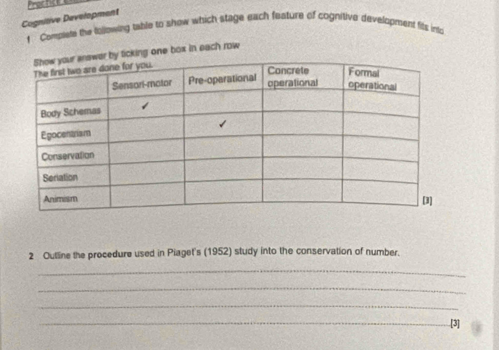 Proctice e 
Cognitive Development 
1 Complete the following table to show which stage each feature of cognitive development fits into 
icking one box in each row 
2 Outline the procedure used in Piaget's (1952) study into the conservation of number. 
_ 
_ 
_ 
_[3]