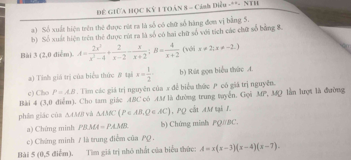 ĐÊ GIữA HỌC Kỳ I TOÁN 8 - Cánh Diều -**- NTH 
a) Số xuất hiện trên thẻ được rút ra là số có chữ số hàng đơn vị bằng 5. 
b) Số xuất hiện trên thẻ được rút ra là số có hai chữ số với tích các chữ số bằng 8. 
Bài 3 (2,0 điểm). A= 2x^2/x^2-4 + 2/x-2 - x/x+2 ; B= 4/x+2  (với x!= 2;x!= -2.)
in 
a) Tính giá trị của biểu thức B tại x= 1/2 · b) Rút gọn biểu thức A. 
c) Cho P=A.B. Tìm các giá trị nguyên của x để biểu thức P có giá trị nguyên. 
Bài 4 (3,0 điểm). Cho tam giác ABC có AM là đường trung tuyến. Gọi MP, MQ lần lượt là đường 
phân giác của △ AMB và △ AMC(P∈ AB, Q∈ AC) , PQ cắt AM tại I. 
a) Chứng minh PB.MA=PA.MB. b) Chứng minh PQ//BC. 
c) Chứng minh / là trung điểm của PQ. 
Bài 5 (0,5 điểm). Tìm giá trị nhỏ nhất của biểu thức: A=x(x-3)(x-4)(x-7).