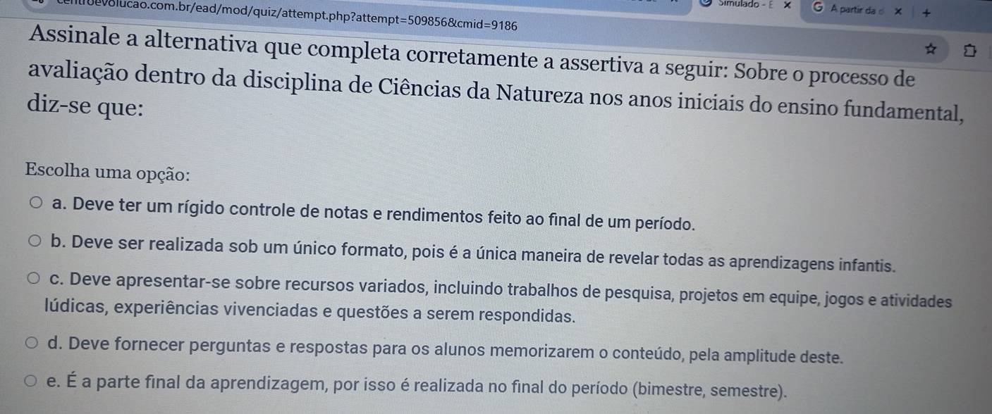 Simulado - A partir da d X
volucao.com.br/ead/mod/quiz/attempt.php?attempt =5098568 cmid =9186 
Assinale a alternativa que completa corretamente a assertiva a seguir: Sobre o processo de
avaliação dentro da disciplina de Ciências da Natureza nos anos iniciais do ensino fundamental,
diz-se que:
Escolha uma opção:
a. Deve ter um rígido controle de notas e rendimentos feito ao final de um período.
b. Deve ser realizada sob um único formato, pois é a única maneira de revelar todas as aprendizagens infantis.
c. Deve apresentar-se sobre recursos variados, incluindo trabalhos de pesquisa, projetos em equipe, jogos e atividades
lúdicas, experiências vivenciadas e questões a serem respondidas.
d. Deve fornecer perguntas e respostas para os alunos memorizarem o conteúdo, pela amplitude deste.
e. É a parte final da aprendizagem, por isso é realizada no final do período (bimestre, semestre).