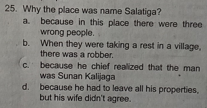 Why the place was name Salatiga?
a. because in this place there were three
wrong people.
b. When they were taking a rest in a village,
there was a robber.
c. because he chief realized that the man
was Sunan Kalijaga
d. because he had to leave all his properties,
but his wife didn't agree.