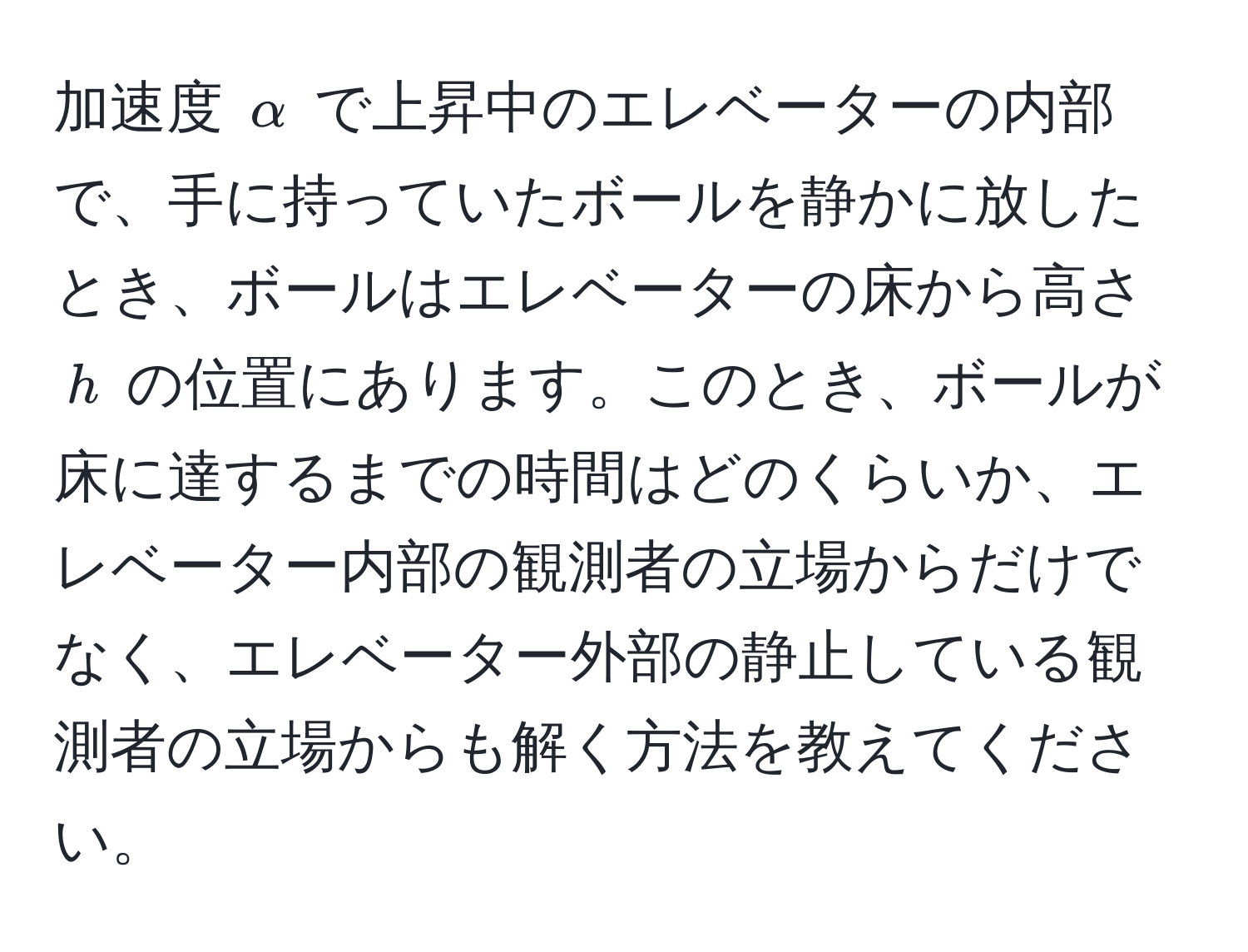 加速度 $alpha$ で上昇中のエレベーターの内部で、手に持っていたボールを静かに放したとき、ボールはエレベーターの床から高さ $h$ の位置にあります。このとき、ボールが床に達するまでの時間はどのくらいか、エレベーター内部の観測者の立場からだけでなく、エレベーター外部の静止している観測者の立場からも解く方法を教えてください。