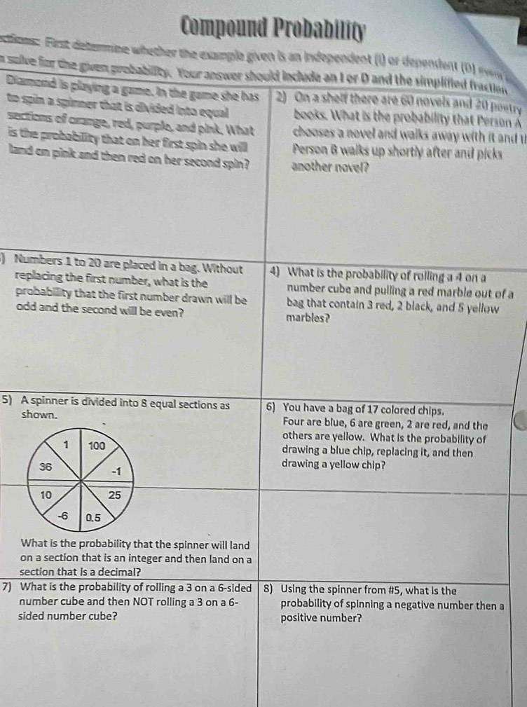 Compound Probability 
actions First detemne whether the exple given is an independent (i) or dependen r 
a sulve for the given probability. Your answer should include an I or D and the simplified fractio 
Diamond is playing a game. In the game she has 2) On a shelf there are 60 novels and 20 poetry 
to spin a spirmer that is divided into equal. books. What is the probability that Person A 
sections of crange, red, purple, and pink. What chooses a novel and walks away with it and t 
is the probability that on her first spin she will Person B walks up shortly after and picks 
land on pink and then red on her second spin ? another novel? 
) Numbers 1 to 20 are placed in a bag. Without 4) What is the probability of rolling a 4 on a 
replacing the first number, what is the number cube and pulling a red marble out of a 
probability that the first number drawn will be bag that contain 3 red, 2 black, and 5 yellow 
odd and the second will be even? marbles? 
5) A spinner is divided into 8 equal sections as 6) You have a bag of 17 colored chips. 
shown. Four are blue, 6 are green, 2 are red, and the 
others are yellow. What is the probability of 
drawing a blue chip, replacing it, and then 
drawing a yellow chip? 
What is the probability that the spinner will land 
on a section that is an integer and then land on a 
section that is a decimal? 
7) What is the probability of rolling a 3 on a 6 -sided 8) Using the spinner from #5, what is the 
number cube and then NOT rolling a 3 on a 6 - probability of spinning a negative number then a 
sided number cube? positive number?