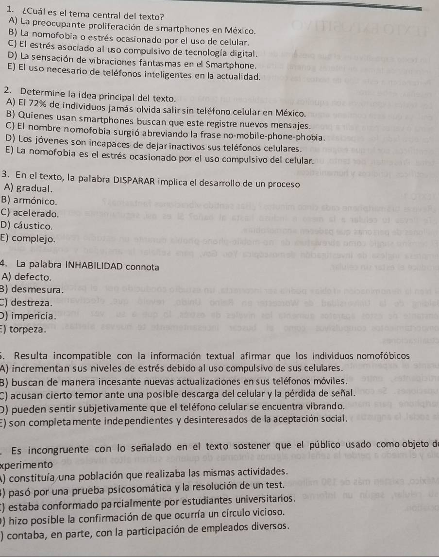 ¿Cuál es el tema central del texto?
A) La preocupante proliferación de smartphones en México.
B) La nomofobia o estrés ocasionado por el uso de celular.
C) El estrés asociado al uso compulsivo de tecnología digital.
D) La sensación de vibraciones fantasmas en el Smartphone.
E) El uso necesario de teléfonos inteligentes en la actualidad.
2. Determine la idea principal del texto.
A) El 72% de individuos jamás olvida salir sin teléfono celular en México.
B) Quienes usan smartphones buscan que este registre nuevos mensajes.
C) El nombre nomofobia surgió abreviando la frase no-mobile-phone-phobia.
D) Los jóvenes son incapaces de dejarinactivos sus teléfonos celulares.
E) La nomofobia es el estrés ocasionado por el uso compulsivo del celular.
3. En el texto, la palabra DISPARAR implica el desarrollo de un proceso
A) gradual.
B) armónico.
C) acelerado.
D) cáustico.
E) complejo.
4. La palabra INHABILIDAD connota
A) defecto.
B) desmesura.
C) destreza.
D) impericia.
E) torpeza.
5. Resulta incompatible con la información textual afirmar que los individuos nomofóbicos
A) incrementan sus niveles de estrés debido al uso compulsivo de sus celulares.
3) buscan de manera incesante nuevas actualizaciones en sus teléfonos móviles.
C) acusan cierto temor ante una posible descarga del celular y la pérdida de señal.
D) pueden sentir subjetivamente que el teléfono celular se encuentra vibrando.
E) son completamente independientes y desinteresados de la aceptación social.
. Es incongruente con lo señalado en el texto sostener que el público usado como objeto de
xperimento
A) constituía una población que realizaba las mismas actividades.
3) pasó por una prueba psicosomática y la resolución de un test.
C) estaba conformado parcialmente por estudiantes universitarios.
0) hizo posible la confirmación de que ocurría un círculo vicioso.
) contaba, en parte, con la participación de empleados diversos.