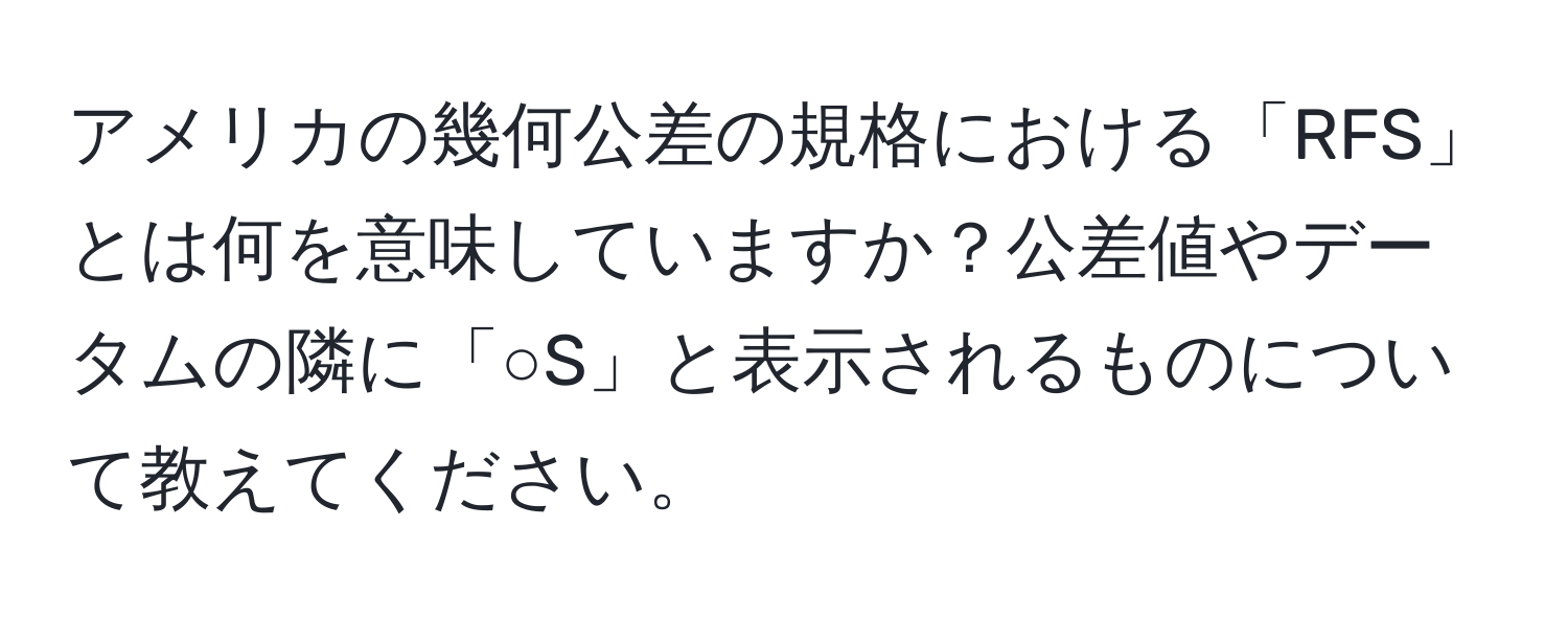 アメリカの幾何公差の規格における「RFS」とは何を意味していますか？公差値やデータムの隣に「○S」と表示されるものについて教えてください。