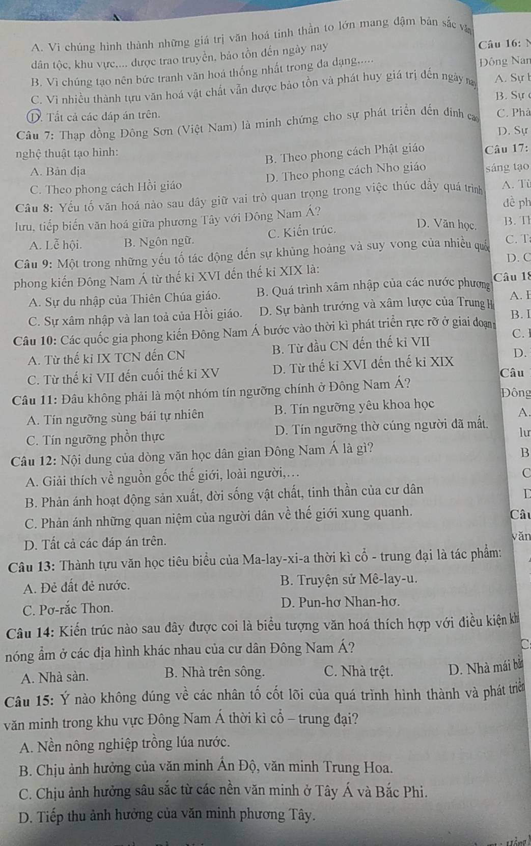 A. Vi chúng hình thành những giá trị văn hoá tinh thần to lớn mang đậm bản sắc văn
dân tộc, khu vực.... được trao truyền, bảo tồn đến ngày nay
Câu 16:
B. Vì chúng tạo nên bức tranh văn hoá thống nhất trong đa dạng.....
Đông Nan
C. Vì nhiều thành tựu văn hoá vật chất vẫn dược bảo tồn và phát huy giá trị đến ngày nay
A. Sự b
B. Sự c
①. Tất cả các đáp án trên.
Câu 7: Thạp đồng Đông Sơn (Việt Nam) là minh chứng cho sự phát triển đến dính cao C. Phả
D. Sự
nghệ thuật tạo hình:
B. Theo phong cách Phật giáo
Câu 17:
A. Bản địa
C. Theo phong cách Hồi giáo D. Theo phong cách Nho giáo
sáng tạo
Câu 8: Yếu tố văn hoá nào sau dây giữ vai trò quan trọng trong việc thúc dầy quá trình A. Tù
dề ph
lưu, tiếp biến văn hoá giữa phương Tây với Đông Nam Á? B.T
A. Lễ hội. B. Ngôn ngữ. C. Kiến trúc.
D. Văn học.
Câu 9: Một trong những yếu tố tác động đến sự khủng hoảng và suy vong của nhiều quốc C. T
D. C
phong kiến Đông Nam Á từ thế ki XVI đến thế kỉ XIX là:
A. Sự du nhập của Thiên Chúa giáo.  B. Quá trình xâm nhập của các nước phương Câu 18
A. I
C. Sự xâm nhập và lan toả của Hồi giáo. D. Sự bành trướng và xâm lược của Trung H
B. I
Câu 10: Các quốc gia phong kiến Đông Nam Á bước vào thời kì phát triển rực rỡ ở giai đoạnh
C. I
A. Từ thế ki IX TCN đến CN B. Từ đầu CN đến thế kỉ VII
D.
C. Từ thế kỉ VII đến cuối thế kỉ XV D. Từ thế kỉ XVI đến thế kỉ XIX
Câu
Câu 11: Đâu không phải là một nhóm tín ngưỡng chính ở Đông Nam Á? Đông
A. Tín ngưỡng sùng bái tự nhiên B. Tín ngưỡng yêu khoa học
A.
C. Tín ngưỡng phồn thực D. Tín ngưỡng thờ cúng người đã mất.
lu
Câu 12: Nội dung của dòng văn học dân gian Đông Nam Á là gì?
B
A. Giải thích về nguồn gốc thế giới, loài người,.
C
B. Phản ánh hoạt động sản xuất, đời sống vật chất, tinh thần của cư dân
L
C. Phản ánh những quan niệm của người dân về thế giới xung quanh. Câu
D. Tất cả các đáp án trên.
vǎn
Câu 13: Thành tựu văn học tiêu biểu của Ma-lay-xi-a thời kì cổ - trung đại là tác phẩm:
A. Đẻ đất đẻ nước.  B. Truyện sử Mê-lay-u.
C. Pơ-rắc Thon. D. Pun-hơ Nhan-hơ.
Câu 14: Kiến trúc nào sau đây được coi là biểu tượng văn hoá thích hợp với điều kiện kh
nóng ẩm ở các địa hình khác nhau của cư dân Đông Nam Á?
C
A. Nhà sàn. B. Nhà trên sông. C. Nhà trệt.
D. Nhà mái bắ
Câu 15: Ý nào không đúng về các nhân tố cốt lõi của quá trình hình thành và phát triển
văn minh trong khu vực Đông Nam Á thời kì cổ - trung đại?
A. Nền nông nghiệp trồng lúa nước.
B. Chịu ảnh hưởng của văn minh Ấn Độ, văn minh Trung Hoa.
C. Chịu ảnh hưởng sâu sắc từ các nền văn minh ở Tây Á và Bắc Phi.
D. Tiếp thu ảnh hưởng của văn minh phương Tây.