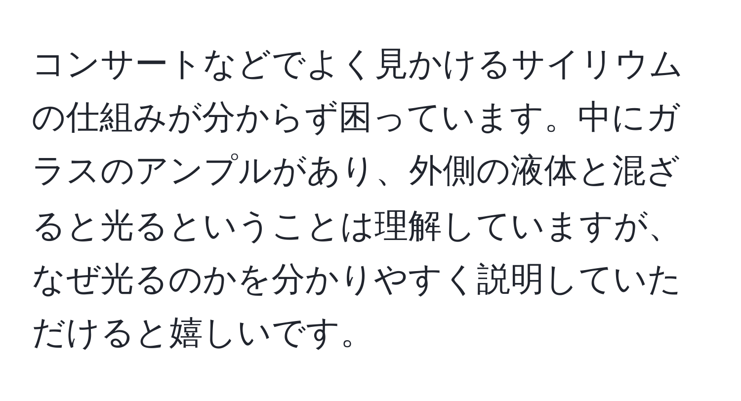 コンサートなどでよく見かけるサイリウムの仕組みが分からず困っています。中にガラスのアンプルがあり、外側の液体と混ざると光るということは理解していますが、なぜ光るのかを分かりやすく説明していただけると嬉しいです。