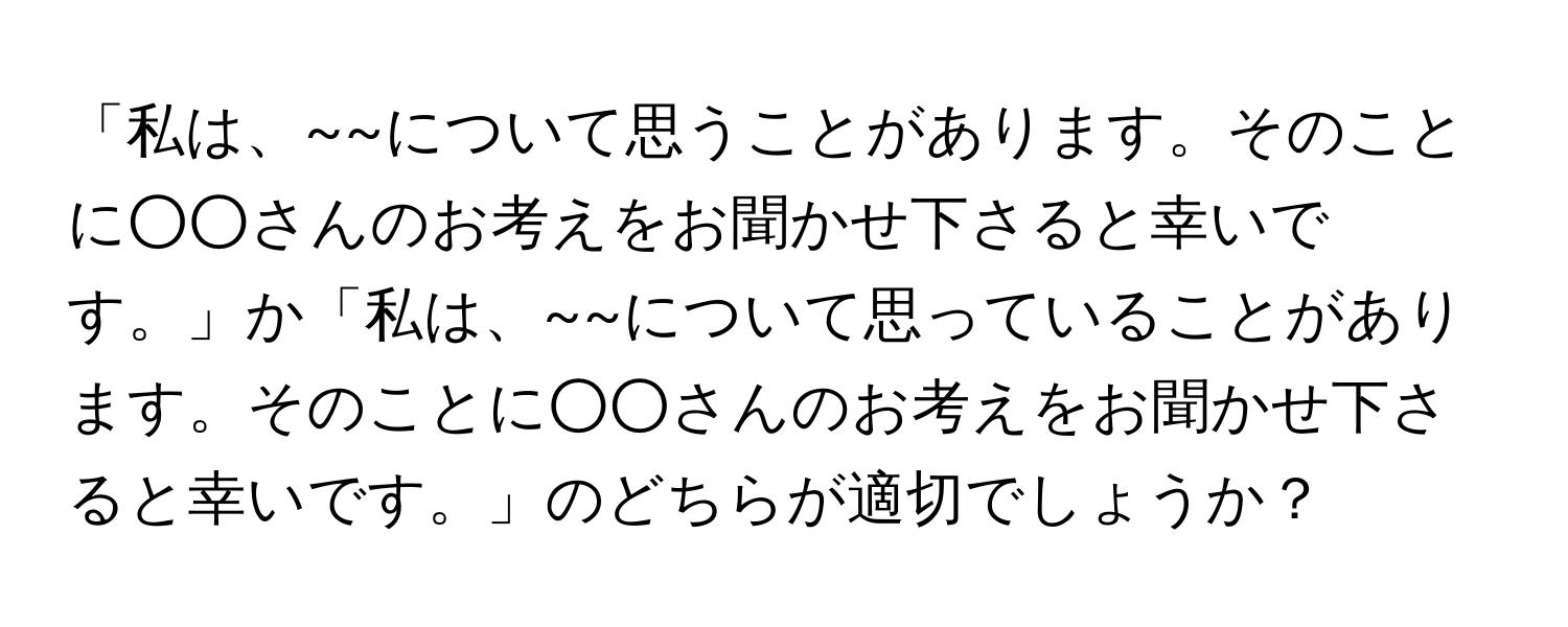 「私は、~~について思うことがあります。そのことに○○さんのお考えをお聞かせ下さると幸いです。」か「私は、~~について思っていることがあります。そのことに○○さんのお考えをお聞かせ下さると幸いです。」のどちらが適切でしょうか？