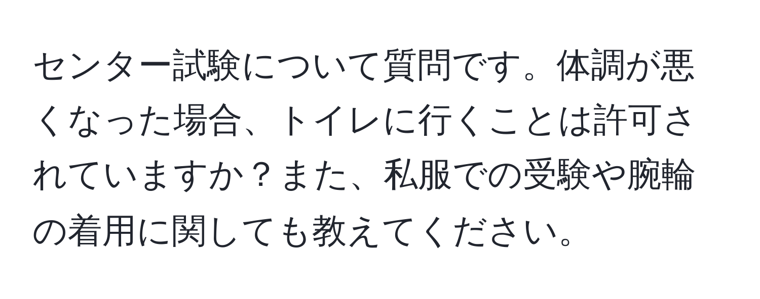 センター試験について質問です。体調が悪くなった場合、トイレに行くことは許可されていますか？また、私服での受験や腕輪の着用に関しても教えてください。