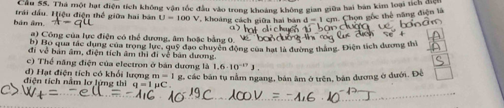 Thả một hạt điện tích không vận tốc đầu vào trong khoảng không gian giữa hai bản kim loại tích được
trái dấu. Hiệu điện thế giữa hai bản U=100V *, khoảng cách giữa hai bán d=1cm. Chọn gốc thế năng điện là
bản âm.
a) Công của lực điện có thể dương, âm hoặc bằng 0.
b) Bộ qua tác dụng của trọng lực, quỹ đạo chuyển động của hạt là đường thẳng, Điện tích dương thì
đi về bản âm, điện tích âm thì đi về bản dương.
c) Thế năng điện của electron ở bản dương là 1.6· 10^(-17)J.
d) Hạt điện tích có khối lượng m=1g
điện tích nằm lơ lửng thì q=1mu C. 2, các bản tụ nằm ngang, bản âm ở trên, bản dương ở dưới. Để □