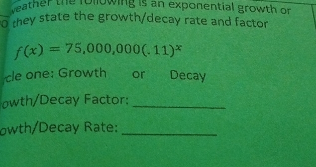 weather the rollowing is an exponential growth or 
0 they state the growth/decay rate and factor
f(x)=75,000,000(.11)^x
cle one: Growth or Decay 
owth/Decay Factor:_ 
owth/Decay Rate:_