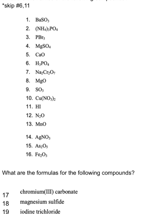 skip #6,11 
1. BaSO_3
2. (NH_4)_3PO_4
3. PBr_5
4. MgSO_4
5. CaO
6. H_3PO_4
7. Na_2Cr_2O_7
8. MgO
9. SO_3
10. Cu(NO_3)_2
11. HI 
12. N_2O
13. MnO
14. AgNO_3
15. As_2O_5
16. Fe_2O_3
What are the formulas for the following compounds? 
17 chromium(III) carbonate 
18 magnesium sulfide 
19 iodine trichloride