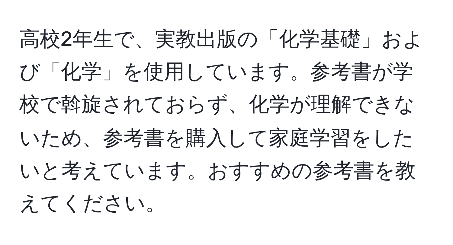 高校2年生で、実教出版の「化学基礎」および「化学」を使用しています。参考書が学校で斡旋されておらず、化学が理解できないため、参考書を購入して家庭学習をしたいと考えています。おすすめの参考書を教えてください。