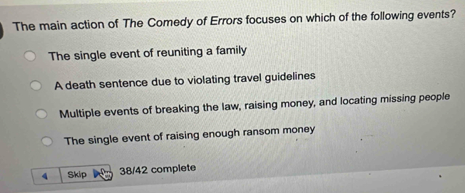 The main action of The Comedy of Errors focuses on which of the following events?
The single event of reuniting a family
A death sentence due to violating travel guidelines
Multiple events of breaking the law, raising money, and locating missing people
The single event of raising enough ransom money
Skip 38/42 complete