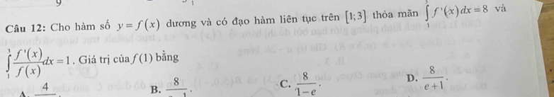 Cho hàm số y=f(x) dương và có đạo hàm liên tục trên [1;3] thòa mãn ∈tlimits _1^(3f^,)(x)dx=8 và
∈tlimits _1^(1frac f'(x))f(x)dx=1. Giá trị của f(1) bằng
D.
A _ 4
B.  8/1 .
C.  8/1-e .  8/e+1 .