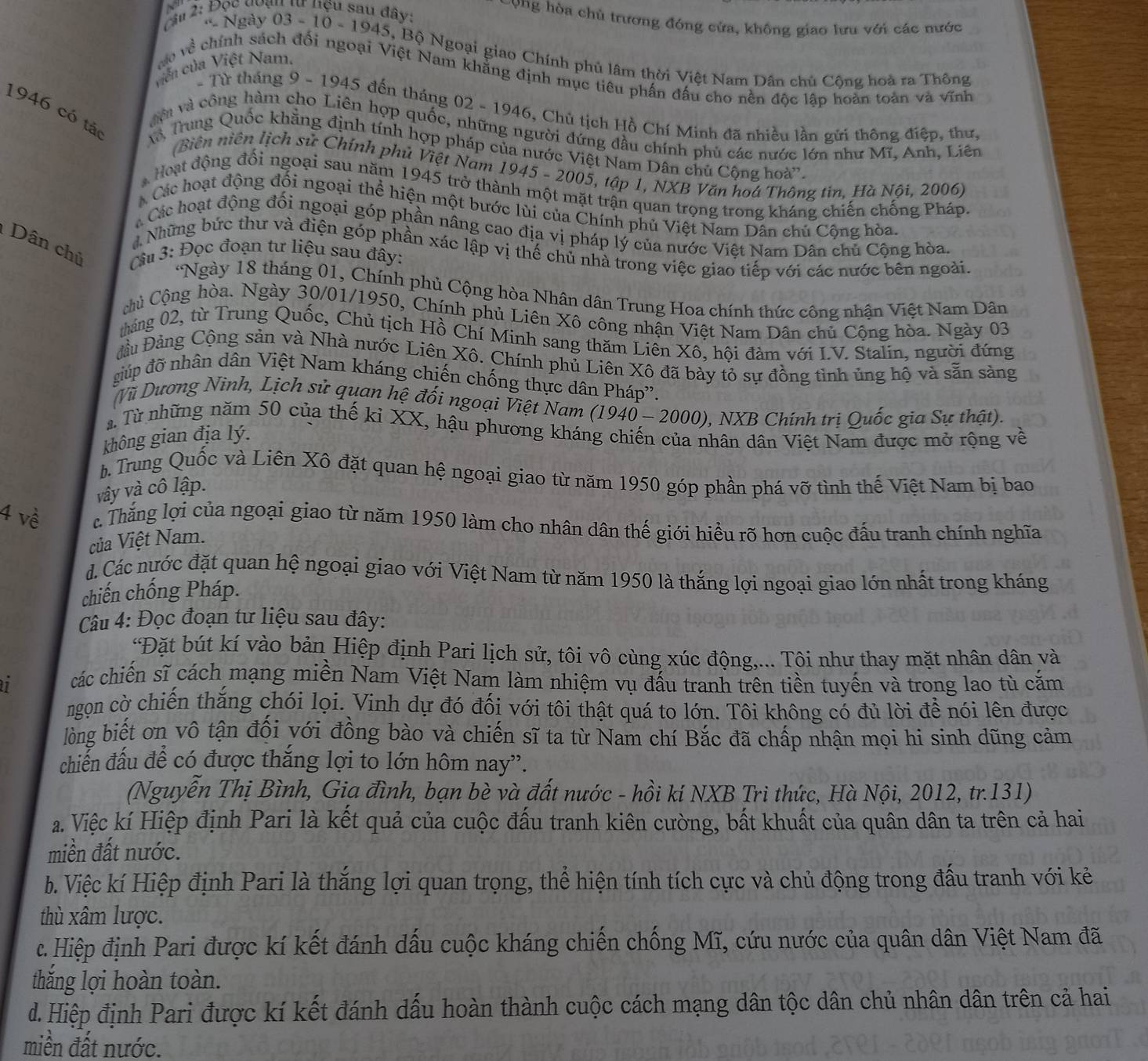 Đọc đoạu tư nệu sau đây:
Cong hòa chủ trương đóng cửa, không giao lưu với các nước
* Ngày 03 - 10 - 1945, Bộ Ngoại giao Chính phủ lâm thời Việt Nam Dân chủ Cộng hoà ra Thông
viên của Việt Nam.
vào về  chính sách đối ngoại Việt Nam khẳng định mục tiêu phần đấu cho nền độc lập hoàn toàn và vĩnh
- Từ tháng 9 - 1945 đến tháng 02 - 1946, Chủ tịch Hồ Chí Minh đã nhiều lần gửi thông điệp, thư,
êi và công hàm cho Liên hợp quốc, những người đứng đầu chính phủ các nước lớn như Mĩ, Anh, Liên
1946 có tác T Trung Quốc khẳng định tính hợp pháp của nước Việt Nam Dân chủ Cộng hoà'.
(Biên niên lịch sử Chính phủ Việt Nam 1945 - 2005, tập 1, NXB Văn hoa Thông tin, Hà Nội, 2006)
Hoạt động đối ngoại sau năm 1945 trở thành một mặt trận quan trọng trong kháng chiến chống Pháp.
Các hoạt động đối ngoại thể hiện một bước lùi của Chính phủ Việt Nam Dân chủ Cộng hòa.
Các hoạt động đối ngoại góp phần nâng cao địa vị pháp lý của nước Việt Nam Dân chủ Cộng hòa.
Dân chủ  Câu 3: Đọc đoạn tư liệu sau đây:
Những bức thư và điện góp phần xác lập vị thế chủ nhà trong việc giao tiếp với các nước bên ngoài.
*Ngày 18 tháng 01, Chính phủ Cộng hòa Nhân dân Trung Hoa chính thức công nhận Việt Nam Dân
Chủ Cộng hòa. Ngày 30/01/1950, Chính phủ Liên Xô công nhận Việt Nam Dân chủ Cộng hòa. Ngày 03
tháng 02, từ Trung Quốc, Chủ tịch Hồ Chí Minh sang thăm Liên Xô, hội đàm với I.V. Stalin, người đứng
Đầu Đảng Cộng sản và Nhà nước Liên Xô. Chính phủ Liên Xô đã bày tỏ sự đồng tình ủng hộ và sẵn sàng
giúp đỡ nhân dân Việt Nam kháng chiến chống thực dân Pháp'.
Vũ Dương Ninh, Lịch sử quan hệ đối ngoại Việt Nam (1940 - 2000), NXB Chính trị Quốc gia Sự thật).
a. Từ những năm 50 của thế kỉ XX, hậu phương kháng chiến của nhân dân Việt Nam được mở rộng về
không gian địa lý.
b. Trung Quốc và Liên Xô đặt quan hệ ngoại giao từ năm 1950 góp phần phá vỡ tình thế Việt Nam bị bao
vây và cô lập.
4 về l Thắng lợi của ngoại giao từ năm 1950 làm cho nhân dân thế giới hiểu rõ hơn cuộc đấu tranh chính nghĩa
của Việt Nam.
d. Các nước đặt quan hệ ngoại giao với Việt Nam từ năm 1950 là thắng lợi ngoại giao lớn nhất trong kháng
chiến chống Pháp.
Câu 4: Đọc đoạn tư liệu sau đây:
*Đặt bút kí vào bản Hiệp định Pari lịch sử, tôi vô cùng xúc động,... Tôi như thay mặt nhân dân và
1 các chiến sĩ cách mạng miền Nam Việt Nam làm nhiệm vụ đấu tranh trên tiền tuyến và trong lao tù căm
ngọn cờ chiến thắng chói lọi. Vinh dự đó đối với tôi thật quá to lớn. Tôi không có đủ lời để nói lên được
lòng biết ơn vô tận đối với đồng bào và chiến sĩ ta từ Nam chí Bắc đã chấp nhận mọi hi sinh dũng cảm
chiến đấu để có được thắng lợi to lớn hôm nay”.
(Nguyễn Thị Bình, Gia đình, bạn bè và đất nước - hồi kí NXB Tri thức, Hà Nội, 2012, tr.131)
a. Việc kí Hiệp định Pari là kết quả của cuộc đấu tranh kiên cường, bất khuất của quân dân ta trên cả hai
miền đất nước.
b. Việc kí Hiệp định Pari là thắng lợi quan trọng, thể hiện tính tích cực và chủ động trong đấu tranh với kẻ
thù xâm lược.
c. Hiệp định Pari được kí kết đánh dấu cuộc kháng chiến chống Mĩ, cứu nước của quân dân Việt Nam đã
thắng lợi hoàn toàn.
d. Hiệp định Pari được kí kết đánh dấu hoàn thành cuộc cách mạng dân tộc dân chủ nhân dân trên cả hai
miền đất nước.