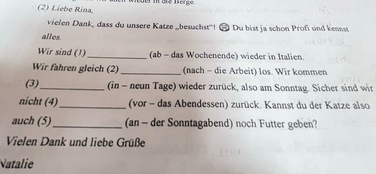 eder in die Berge. 
(2) Liebe Rina, 
vielen Dank, dass du unsere Katze „,besuchst“! & Du bist ja schon Profi und kennst 
alles. 
Wir sind (1) _(ab - das Wochenende) wieder in Italien. 
Wir fahren gleich (2) _(nach - die Arbeit) los. Wir kommen 
(3)_ (in - neun Tage) wieder zurück, also am Sonntag. Sicher sind wir 
nicht (4)_ (vor - das Abendessen) zurück. Kannst du der Katze also 
auch (5)_ (an - der Sonntagabend) noch Futter geben? 
Vielen Dank und liebe Grüße 
Natalie