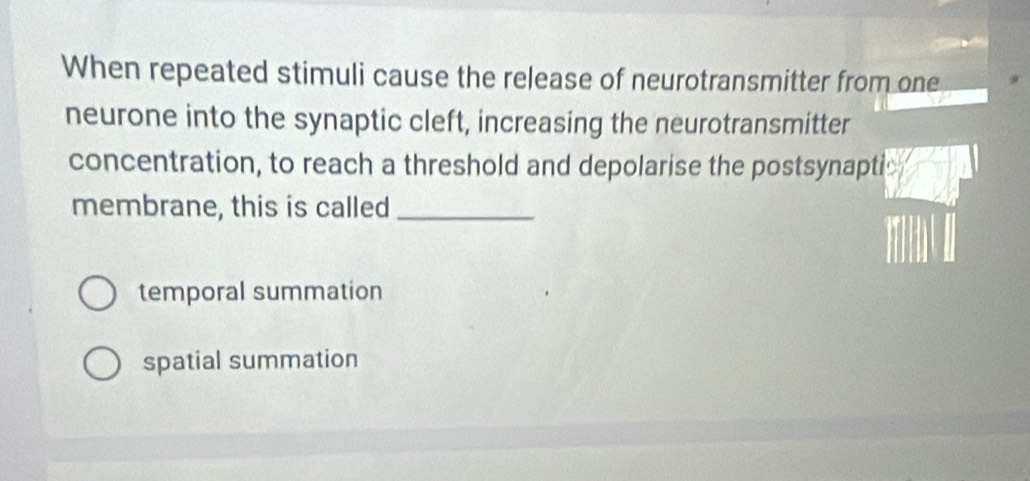 When repeated stimuli cause the release of neurotransmitter from one
neurone into the synaptic cleft, increasing the neurotransmitter
concentration, to reach a threshold and depolarise the postsynaptic
membrane, this is called_
temporal summation
spatial summation