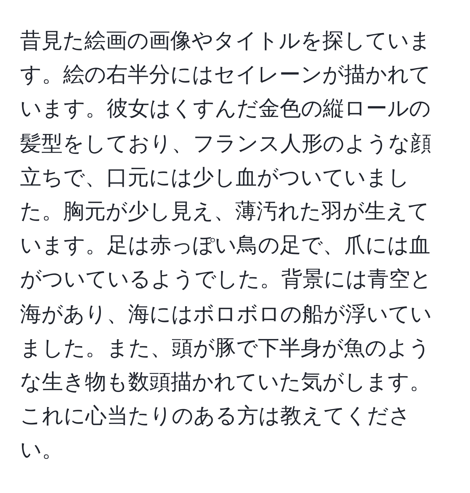 昔見た絵画の画像やタイトルを探しています。絵の右半分にはセイレーンが描かれています。彼女はくすんだ金色の縦ロールの髪型をしており、フランス人形のような顔立ちで、口元には少し血がついていました。胸元が少し見え、薄汚れた羽が生えています。足は赤っぽい鳥の足で、爪には血がついているようでした。背景には青空と海があり、海にはボロボロの船が浮いていました。また、頭が豚で下半身が魚のような生き物も数頭描かれていた気がします。これに心当たりのある方は教えてください。