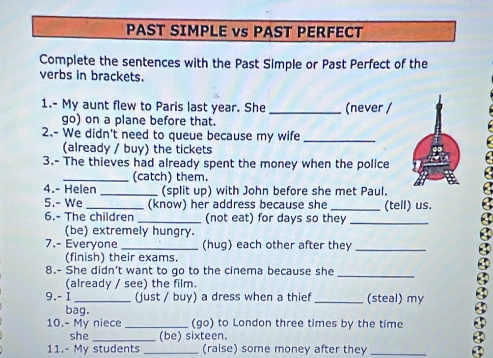 PAST SIMPLE vs PAST PERFECT 
Complete the sentences with the Past Simple or Past Perfect of the 
verbs in brackets. 
1.- My aunt flew to Paris last year. She _(never / 
go) on a plane before that. 
2.- We didn't need to queue because my wife_ 
(already / buy) the tickets 
3.- The thieves had already spent the money when the police 
_(catch) them. 
4.- Helen _(split up) with John before she met Paul. 
5.- We _(know) her address because she _(tell) us. 
6.- The children _(not eat) for days so they_ 
(be) extremely hungry. 
7.- Everyone _(hug) each other after they_ 
(finish) their exams. 
8.- She didn’t want to go to the cinema because she_ 
(already / see) the film. 
9.- I _(just / buy) a dress when a thief _(steal) my 
bag. 
10.- My niece _(go) to London three times by the time 
she _(be) sixteen. 
11.- My students _(raise) some money after they_