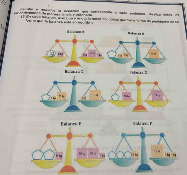 Escribe y resuelve la ecuación que corresponde a cada problema. Realiza todos los 
procedimientos de manera limpia y ordenada. 
15. En cada balanza, averigua y anota la masa del objeto que tiene forma de pentágono de tal 
forma que la balanza esté en equilibrio.
10 kg 15 kg
Balanza E Balanza F
5 kg 10 kg 10 kg
1 kg 5 kg 15 kg
1 kg 1 kg