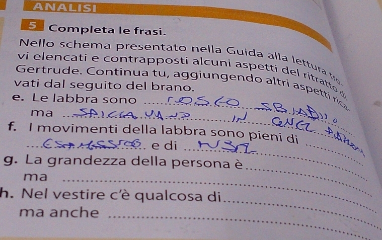 ANALISI 
5 Completa le frasi. 
Nello schema presentato nella Guida alla lettura tro 
vi elencati e contrapposti alcuni aspetti del ritratto d 
Gertrude. Continua tu, aggiungendo altri aspetti rica 
vati dal seguito del brano. 
e. Le labbra sono 
_ 
ma__ 
_ 
_ 
_ 
f. I movimenti della labbra sono pieni di 
_ e di 
g. La grandezza della persona è 
ma_ 
h. Nel vestire cè qualcosa di 
_ 
ma anche_ 
_